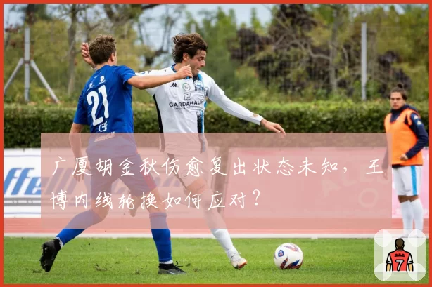 广厦胡金秋伤愈复出状态未知，王博内线轮换如何应对？