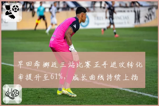 早田希娜近三站比赛正手进攻转化率提升至61%,成长曲线持续上扬