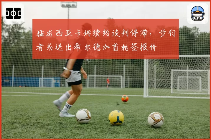 猛龙西亚卡姆续约谈判停滞,步行者或送出希尔德加首轮签报价