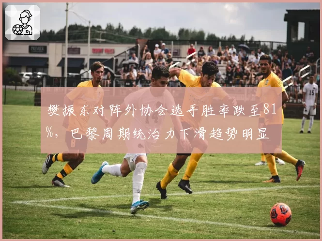 樊振东对阵外协会选手胜率跌至81%，巴黎周期统治力下滑趋势明显