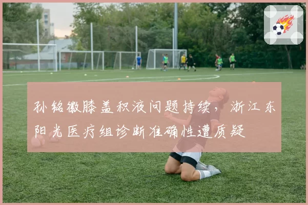 孙铭徽膝盖积液问题持续,浙江东阳光医疗组诊断准确性遭质疑