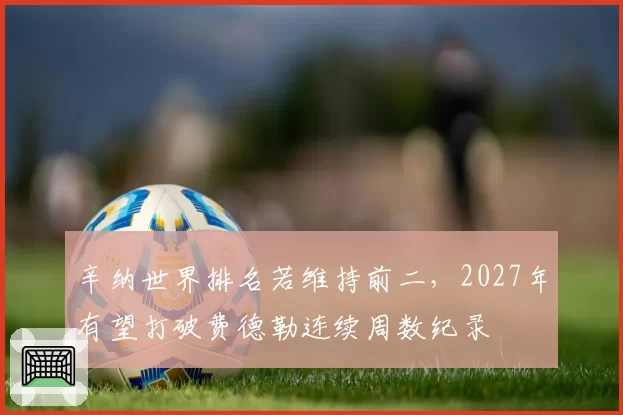辛纳世界排名若维持前二，2027年有望打破费德勒连续周数纪录
