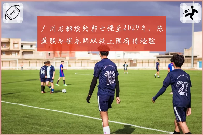 广州龙狮续约郭士强至2029年,陈盈骏与崔永熙双核上限有待检验