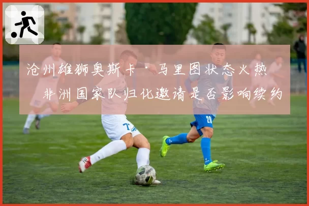 沧州雄狮奥斯卡·马里图状态火热，非洲国家队归化邀请是否影响续约？