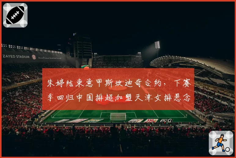 朱婷结束意甲斯坎迪奇合约,下赛季回归中国排超加盟天津女排悬念待解?