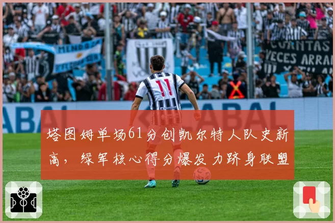 塔图姆单场61分创凯尔特人队史新高,绿军核心得分爆发力跻身联盟顶级__br_