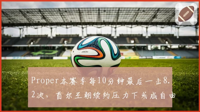 Proper本赛季每10分钟最后一击8.2次,首尔王朝续约压力下或成自由市场大鱼