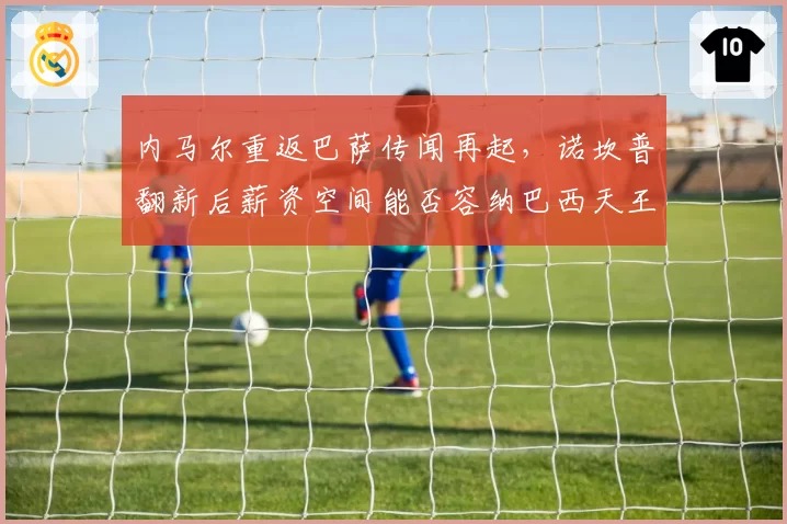 内马尔重返巴萨传闻再起,诺坎普翻新后薪资空间能否容纳巴西天王?