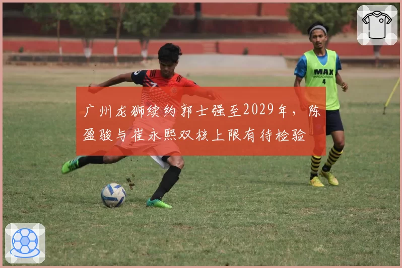 广州龙狮续约郭士强至2029年,陈盈骏与崔永熙双核上限有待检验
