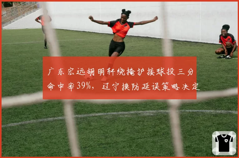 广东宏远胡明轩绕掩护接球投三分命中率39%，辽宁换防延误策略决定外线火力