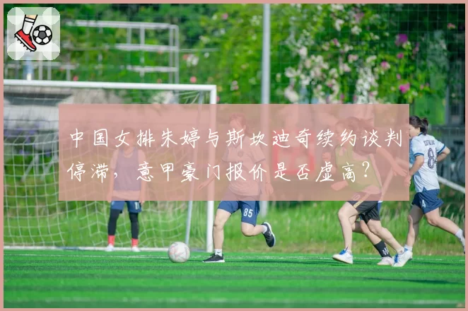 中国女排朱婷与斯坎迪奇续约谈判停滞，意甲豪门报价是否虚高？