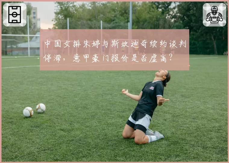 中国女排朱婷与斯坎迪奇续约谈判停滞，意甲豪门报价是否虚高？