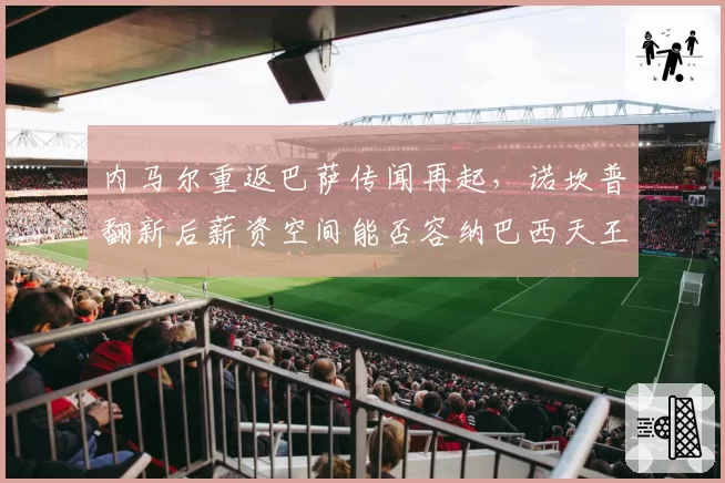 内马尔重返巴萨传闻再起,诺坎普翻新后薪资空间能否容纳巴西天王?