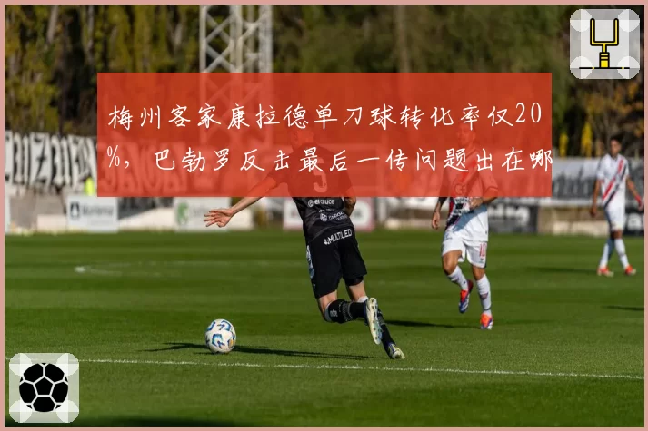 梅州客家康拉德单刀球转化率仅20%，巴勃罗反击最后一传问题出在哪？