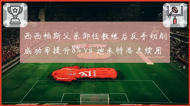 西西帕斯父亲卸任教练后反手切削成功率提升8% vs 迪米特洛夫续用老教练正手稳定性下降,家族管理vs职业团队优劣凸显