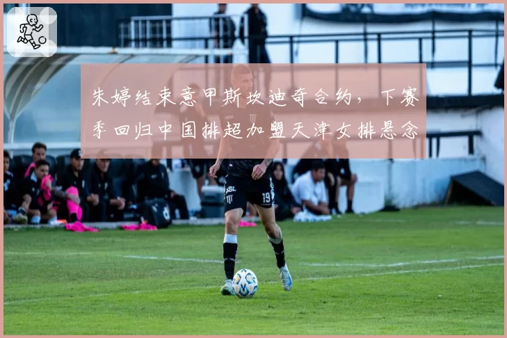 朱婷结束意甲斯坎迪奇合约,下赛季回归中国排超加盟天津女排悬念待解?