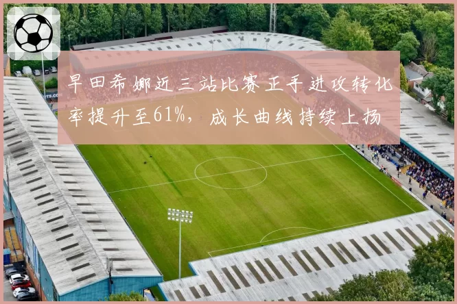 早田希娜近三站比赛正手进攻转化率提升至61%，成长曲线持续上扬
