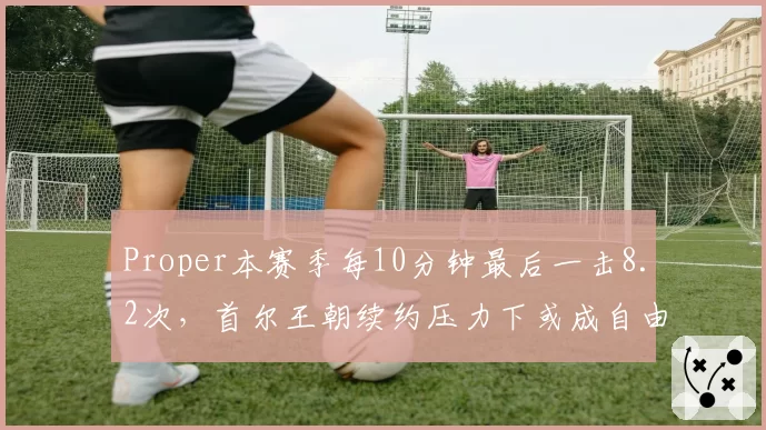 Proper本赛季每10分钟最后一击8.2次,首尔王朝续约压力下或成自由市场大鱼