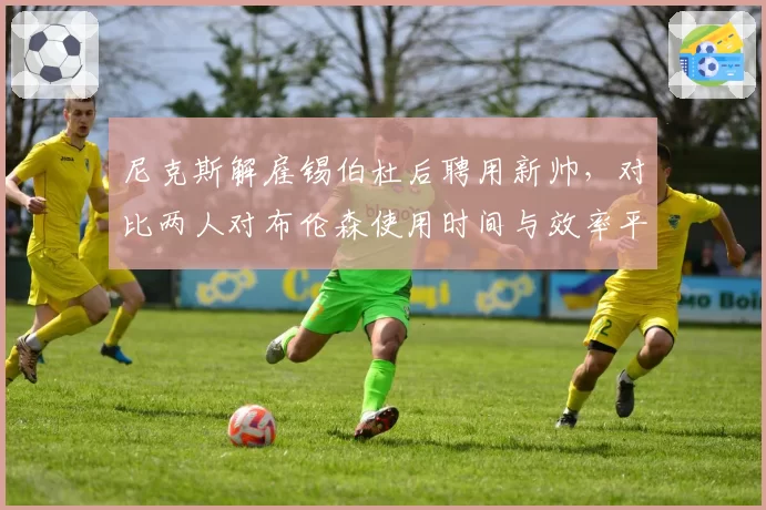 尼克斯解雇锡伯杜后聘用新帅,对比两人对布伦森使用时间与效率平衡