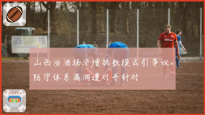 山西汾酒杨学增执教模式引争议，防守体系漏洞遭对手针对
