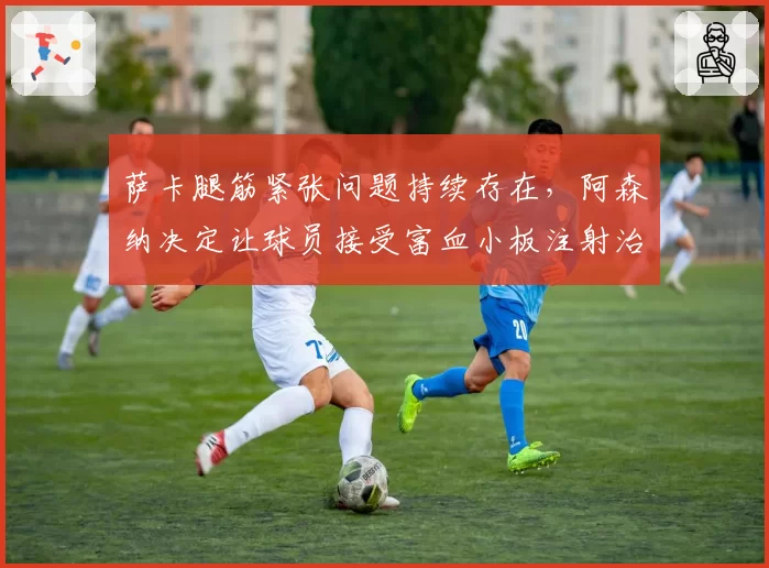 萨卡腿筋紧张问题持续存在，阿森纳决定让球员接受富血小板注射治疗