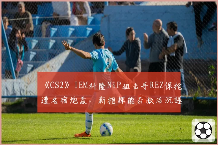 《CS2》IEM科隆NiP狙击手REZ保枪遭名宿炮轰，新指挥能否激活沉睡火力