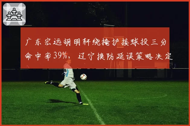广东宏远胡明轩绕掩护接球投三分命中率39%，辽宁换防延误策略决定外线火力