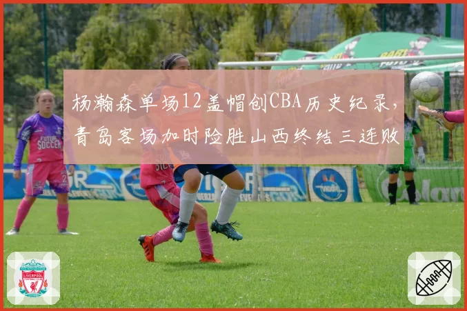 杨瀚森单场12盖帽创CBA历史纪录,青岛客场加时险胜山西终结三连败
