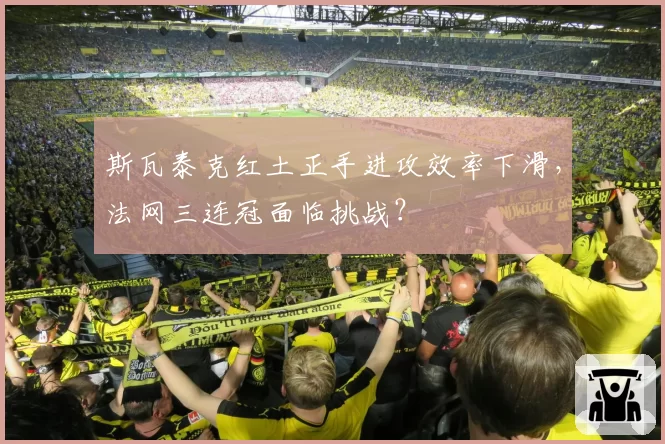 斯瓦泰克红土正手进攻效率下滑,法网三连冠面临挑战?