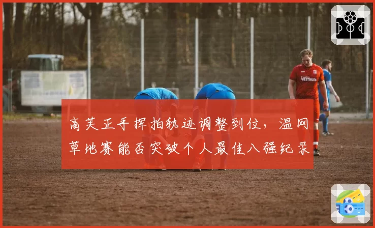 高芙正手挥拍轨迹调整到位，温网草地赛能否突破个人最佳八强纪录？