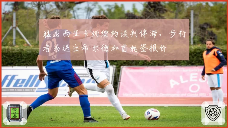 猛龙西亚卡姆续约谈判停滞,步行者或送出希尔德加首轮签报价