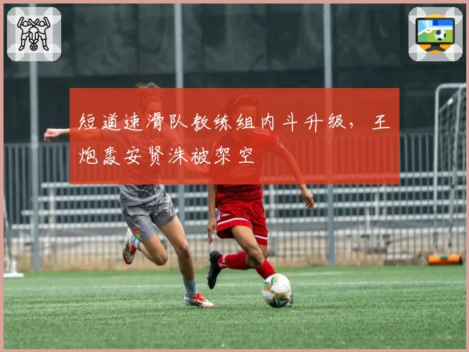 短道速滑队教练组内斗升级,王濛炮轰安贤洙被架空