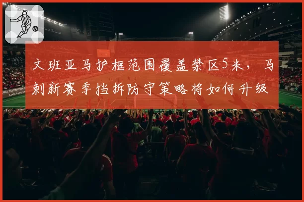 文班亚马护框范围覆盖禁区5米，马刺新赛季挡拆防守策略将如何升级？