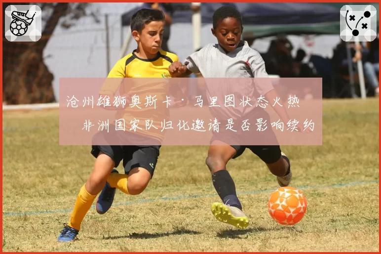 沧州雄狮奥斯卡·马里图状态火热，非洲国家队归化邀请是否影响续约？