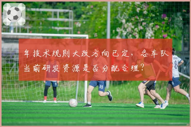 年技术规则大改方向已定,各车队当前研发资源是否分配合理?