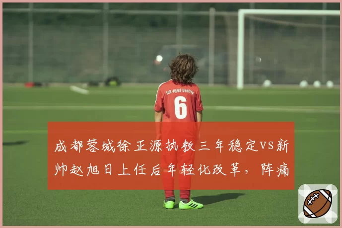 成都蓉城徐正源执教三年稳定vs新帅赵旭日上任后年轻化改革,阵痛期多久?