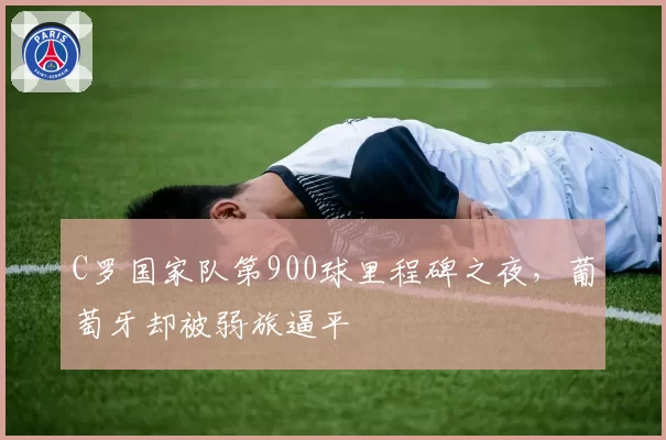C罗国家队第900球里程碑之夜,葡萄牙却被弱旅逼平