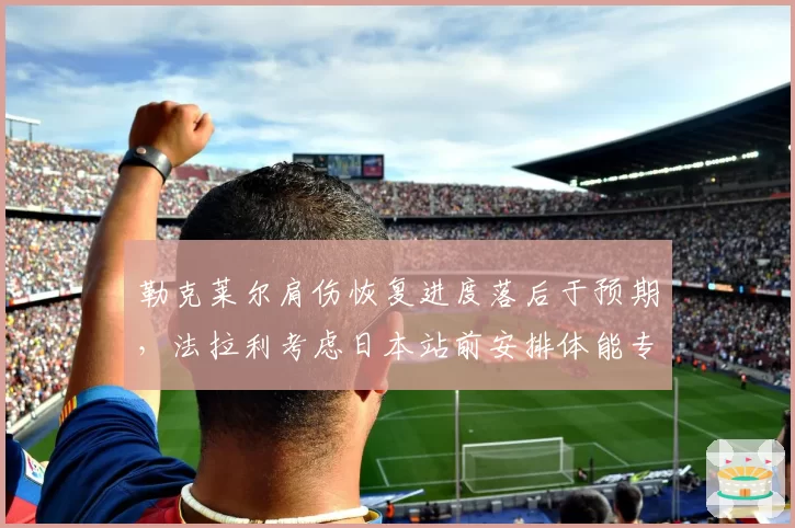 勒克莱尔肩伤恢复进度落后于预期,法拉利考虑日本站前安排体能专项评估