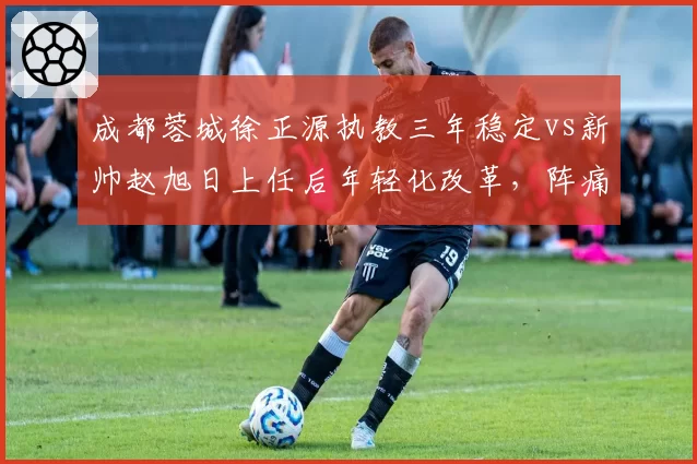 成都蓉城徐正源执教三年稳定vs新帅赵旭日上任后年轻化改革，阵痛期多久？